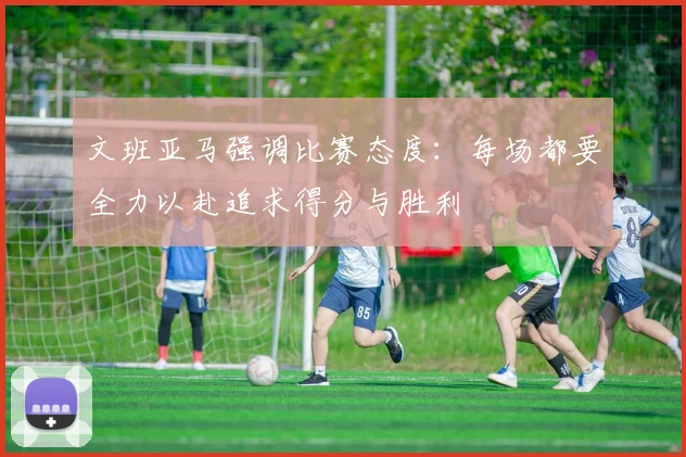 文班亚马强调比赛态度：每场都要全力以赴追求得分与胜利