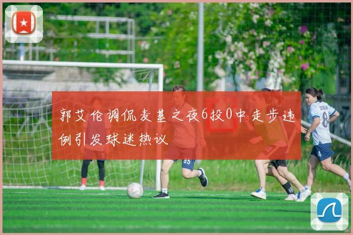 郭艾伦调侃麦基之夜6投0中走步违例引发球迷热议