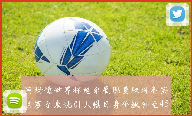 阿玛德世界杯绝杀展现曼联培养实力赛季表现引人瞩目身价飙升至4500万欧