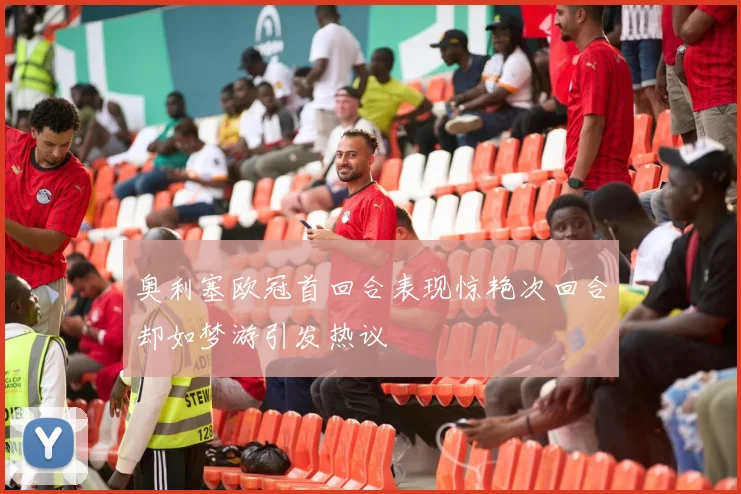 奥利塞欧冠首回合表现惊艳次回合却如梦游引发热议