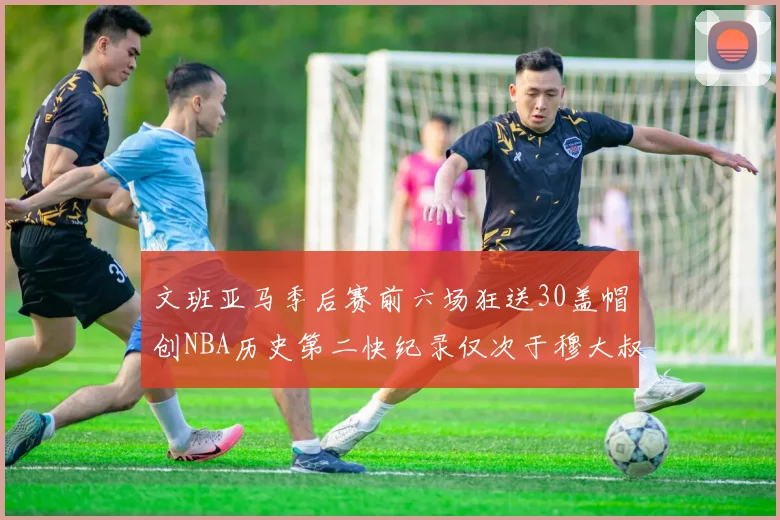 文班亚马季后赛前六场狂送30盖帽创NBA历史第二快纪录仅次于穆大叔的五场表现