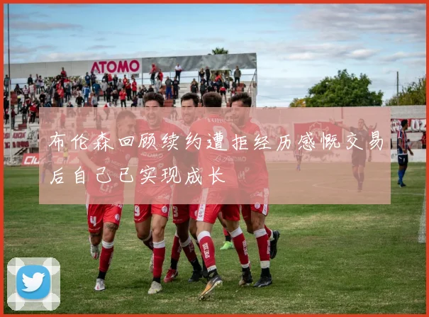 布伦森回顾续约遭拒经历感慨交易后自己已实现成长
