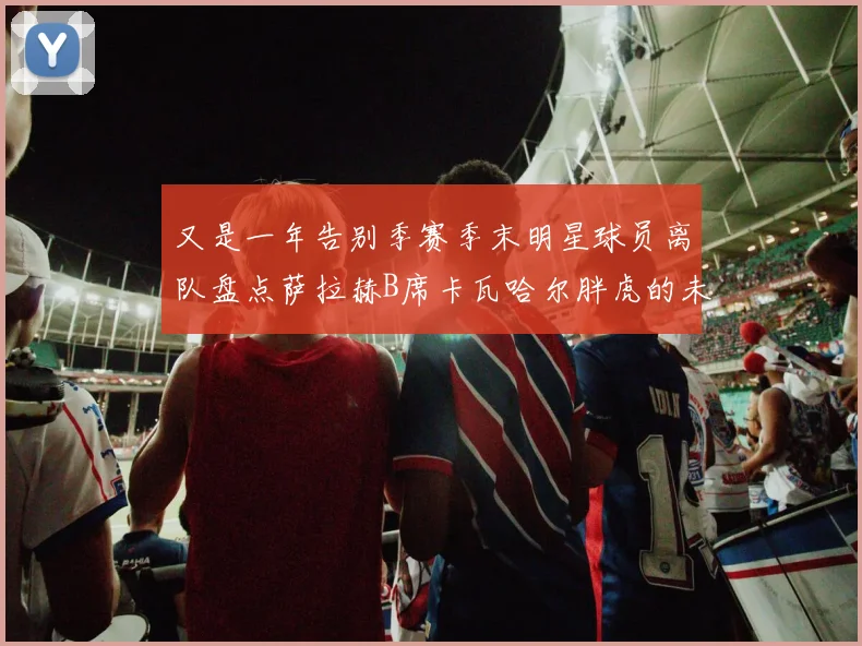 又是一年告别季赛季末明星球员离队盘点萨拉赫B席卡瓦哈尔胖虎的未来去向