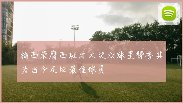 梅西荣膺西班牙大奖众球星赞誉其为当今足坛最佳球员
