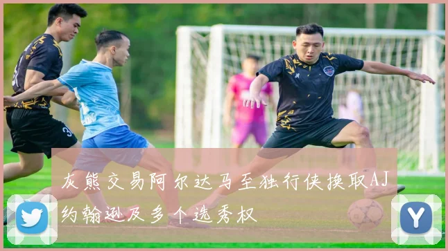灰熊交易阿尔达马至独行侠换取AJ约翰逊及多个选秀权