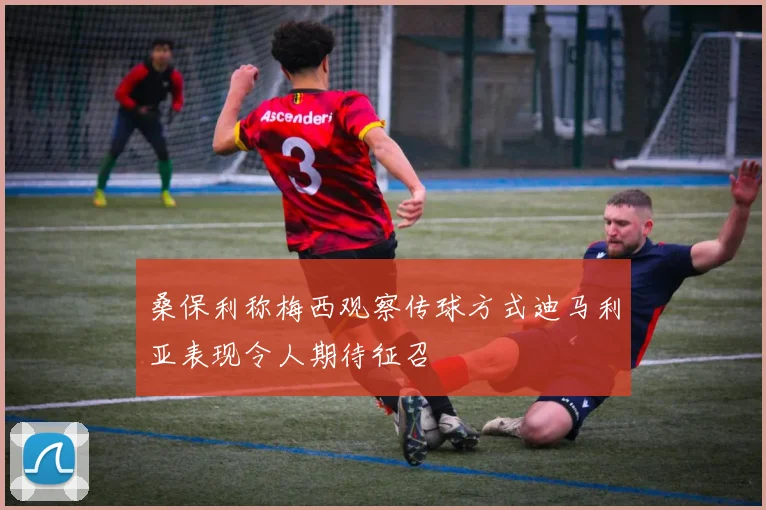 桑保利称梅西观察传球方式迪马利亚表现令人期待征召