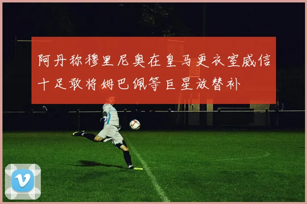 阿丹称穆里尼奥在皇马更衣室威信十足敢将姆巴佩等巨星放替补